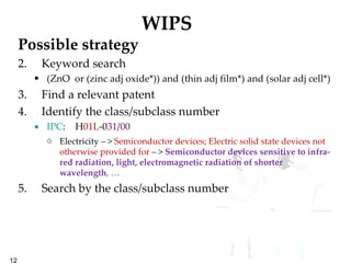 WIPS Possible strategy Keyword search (ZnO  or (zinc adj oxide*)) and (thin adj film*) and (solar adj cell*) Find a relevant patent Identify the class/subclass number IPC :  H 01L -0 31 / 00   Electricity – >  Semiconductor devices; Electric solid state devices not otherwise provided for  – >  Semiconductor devices sensitive to infra-red radiation, light, electromagnetic radiation of shorter wavelength , …   Search by the class/subclass number 