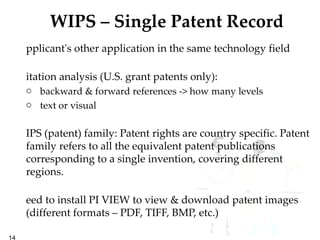 WIPS – Single Patent Record Applicant's other application in the same technology field Citation analysis (U.S. grant patents only):  backward & forward references -> how many levels text or visual WIPS (patent) family: Patent rights are country specific. Patent family refers to all the equivalent patent publications corresponding to a single invention, covering different regions. Need to install PI VIEW to view & download patent images (different formats – PDF, TIFF, BMP, etc.) 