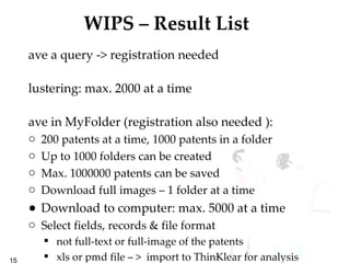 WIPS – Result List Save a query -> registration needed Clustering: max. 2000 at a time Save in MyFolder (registration also needed ):  200 patents at a time, 1000 patents in a folder Up to 1000 folders can be created Max. 1000000 patents can be saved Download full images – 1 folder at a time Download to computer: max. 5000 at a time Select fields, records & file format not full-text or full-image of the patents xls or pmd file – >  import to ThinKlear for analysis 
