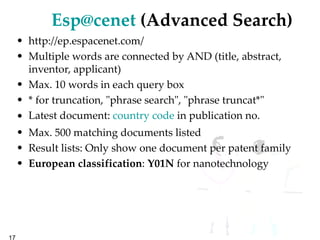 [email_address]  (Advanced Search) http://ep.espacenet.com/ Multiple words are connected by AND (title, abstract, inventor, applicant) Max. 10 words in each query box * for truncation, "phrase search", "phrase truncat*" Latest document:  country code  in publication no.  Max. 500 matching documents listed Result lists: Only show one document per patent family European classification :  Y01N  for nanotechnology 
