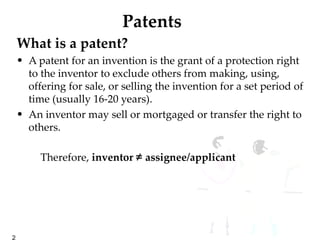 Patents What is a patent?  A patent for an invention is the grant of a protection right to the inventor to exclude others from making, using, offering for sale, or selling the invention for a set period of time (usually 16-20 years). An inventor may sell or mortgaged or transfer the right to others. Therefore,  inventor  ≠  assignee/applicant  