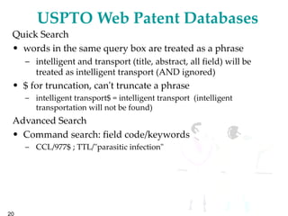 USPTO Web Patent Databases Quick Search words in the same query box are treated as a phrase intelligent and transport (title, abstract, all field) will be treated as intelligent transport (AND ignored) $ for truncation, can't truncate a phrase intelligent transport$ = intelligent transport  (intelligent transportation will not be found) Advanced Search Command search: field code/keywords CCL/977$ ; TTL/"parasitic infection" 