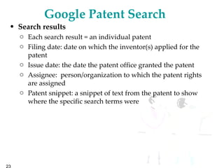 Google Patent Search   Search results Each search result = an individual patent Filing date: date on which the inventor(s) applied for the patent  Issue date: the date the patent office granted the patent  Assignee:  person/organization to which the patent rights are assigned Patent snippet: a snippet of text from the patent to show where the specific search terms were  