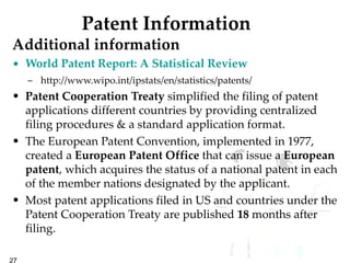 Patent Information Additional information World Patent Report: A Statistical Review http://www.wipo.int/ipstats/en/statistics/patents/ Patent   Cooperation   Treaty  simplified the filing of patent applications different countries by providing centralized filing procedures & a standard application format.  The European Patent Convention, implemented in 1977, created a  European Patent Office  that can issue a  European patent , which acquires the status of a national patent in each of the member nations designated by the applicant.   Most patent applications filed in US and countries under the Patent Cooperation Treaty are published  18  months after filing.  