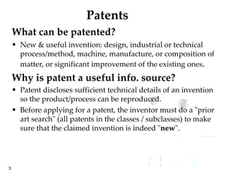 Patents What can be patented?   New & useful invention: design, industrial or technical  process/method, machine, manufacture, or composition of matter, or significant improvement of the existing ones .  Why is patent a useful info. source?  Patent discloses sufficient technical details of an invention so the product/process can be reproduced. Before applying for a patent, the inventor must do a "prior art search" (all patents in the classes / subclasses) to make sure that the claimed invention is indeed " new ". 