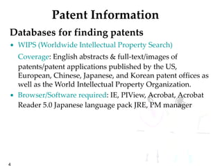 Patent Information Databases for finding patents   WIPS (Worldwide Intellectual Property Search) Coverage : English abstracts & full-text/images of patents/patent applications published by the US, European, Chinese, Japanese, and Korean patent offices as well as the World Intellectual Property Organization.  Browser/Software required : IE, PIView, Acrobat, Acrobat Reader 5.0 Japanese language pack JRE, PM manager 