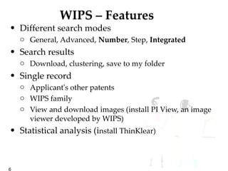 WIPS – Features  Different search modes General, Advanced,  Number , Step,  Integrated Search results Download, clustering, save to my folder Single record Applicant's other patents WIPS family View and download images (install PI View, an image viewer developed by WIPS) Statistical analysis (i nstall ThinKlear) 