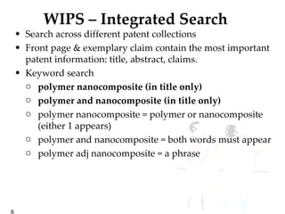 WIPS – Integrated Search Search across different patent collections Front page & exemplary claim contain the most important patent information: title, abstract, claims. Keyword search  polymer nanocomposite (in title only) polymer and nanocomposite (in title only) polymer nanocomposite = polymer or nanocomposite (either 1 appears) polymer and nanocomposite = both words must appear polymer adj nanocomposite = a phrase 