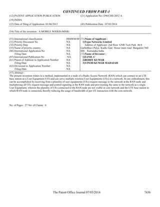 The Patent Office Journal 07/03/2014 7436
CONTINUED FROM PART-1
(12) PATENT APPLICATION PUBLICATION (21) Application No.1298/CHE/2012 A
(19) INDIA
(22) Date of filing of Application :01/04/2012 (43) Publication Date : 07/03/2014
(54) Title of the invention : A MOBILE NODEB (MNB)
(51) International classification :H04W88/00
(31) Priority Document No :NA
(32) Priority Date :NA
(33) Name of priority country :NA
(86) International Application No
Filing Date
:NA
:NA
(87) International Publication No : NA
(61) Patent of Addition to Application Number
Filing Date
:NA
:NA
(62) Divisional to Application Number
Filing Date
:NA
:NA
(71)Name of Applicant :
1)Tejas Networks Limited
Address of Applicant :2nd floor GNR Tech Park 46/4
Garbebhavi Palya Kudlu Gate Hosur main road Bangalore 560
068 Karnataka India
(72)Name of Inventor :
1)SANIL C
2)ROHIT KUMAR
3)VINOD KUMAR MADAIAH
(57) Abstract :
The present invention relates to a method, implemented in a node of a Radio Access Network (RAN) which can connect to an LTE
base station as a User Equipment (UE) and can serve multiple wireless User Equipments (UEs) in a network. In one embodiment, this
can be accomplished by receiving from a plurality of user equipments (UEs) request message to the network at the RAN node and
multiplexing all UEs request message and control signaling at the RAN node and provisioning the same to the network as a single
User Equipment, wherein the plurality of UEs connected to the RAN node are not visible at core network and the LTE base station to
which RAN node is connected, thereby reducing the usage of bandwidth of per UE transaction with the core network.
No. of Pages : 27 No. of Claims : 6
 