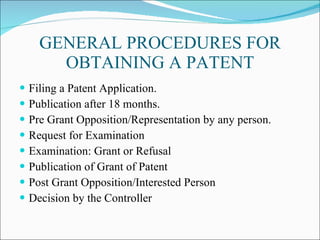 GENERAL PROCEDURES FOR OBTAINING A PATENT Filing a Patent Application. Publication after 18 months. Pre Grant Opposition/Representation by any person. Request for Examination Examination: Grant or Refusal Publication of Grant of Patent Post Grant Opposition/Interested Person Decision by the Controller 