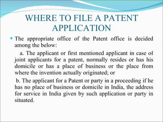 WHERE TO FILE A PATENT APPLICATION The appropriate office of the Patent office is decided among the below: a. The applicant or first mentioned applicant in case of joint applicants for a patent, normally resides or has his domicile or has a place of business or the place from where the invention actually originated; or b. The applicant for a Patent or party in a proceeding if he has no place of business or domicile in India, the address for service in India given by such application or party in situated. 