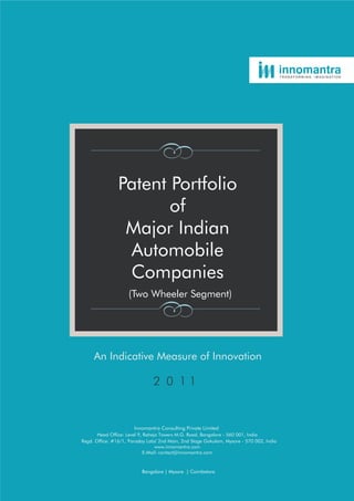 TRANSFORMING   IMAGINATION




                Patent Portfolio
                       of
                 Major Indian
                 Automobile
                 Companies
                     (Two Wheeler Segment)




     An Indicative Measure of Innovation




                       Innomantra Consulting Private Limited
       Head Office: Level 9, Raheja Towers M.G. Road, Bangalore - 560 001, India
Regd. Office: #16/1, 'Faraday Labs' 2nd Main, 2nd Stage Gokulam, Mysore - 570 002, India
                                  www.innomantra.com
                             E-Mail: contact@innomantra.com



                           Bangalore | Mysore | Coimbatore
 