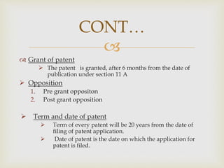
 Grant of patent
 The patent is granted, after 6 months from the date of
publication under section 11 A
 Opposition
1. Pre grant oppositon
2. Post grant opposition
 Term and date of patent
 Term of every patent will be 20 years from the date of
filing of patent application.
 Date of patent is the date on which the application for
patent is filed.
CONT…
 