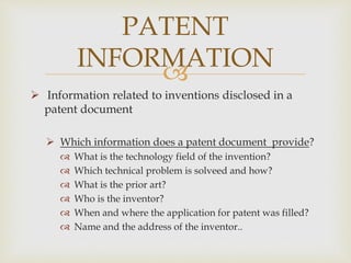 
 Information related to inventions disclosed in a
patent document
 Which information does a patent document provide?
 What is the technology field of the invention?
 Which technical problem is solveed and how?
 What is the prior art?
 Who is the inventor?
 When and where the application for patent was filled?
 Name and the address of the inventor..
PATENT
INFORMATION
 