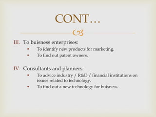 
III. To buisness enterprises:
 To identify new products for marketing.
 To find out patent owners.
IV. Consultants and planners:
 To advice industry / R&D / financial institutions on
issues related to technology.
 To find out a new technology for buisness.
CONT…
 