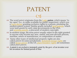 
 The word patent originates from the Latin patere, which means "to
lay open" (i.e., to make available for public inspection). which was
a royal decree granting exclusive rights to a person, predating the
modern patent system. Similar grants included land patents, which
were land grants by early state governments in the USA,
and printing patents, a precursor of modern copyright.
 In modern usage, the term patent usually refers to the right granted
to anyone who invents any new, useful, and non-obvious process,
machine, article of manufacture, or composition of matter.
 Some other types of intellectual property rights are also
called patents in some jurisdictions: industrial design rights are
called design patents in the US, plant breeders' rights are sometimes
called plant patents.
 A patent is an exclusive monopoly grant by the govt. of an inventor over
his invention for limited period of time
PATENT
 