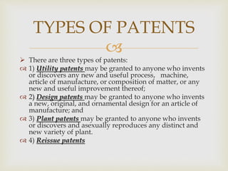 
 There are three types of patents:
 1) Utility patents may be granted to anyone who invents
or discovers any new and useful process, machine,
article of manufacture, or composition of matter, or any
new and useful improvement thereof;
 2) Design patents may be granted to anyone who invents
a new, original, and ornamental design for an article of
manufacture; and
 3) Plant patents may be granted to anyone who invents
or discovers and asexually reproduces any distinct and
new variety of plant.
 4) Reissue patents
TYPES OF PATENTS
 