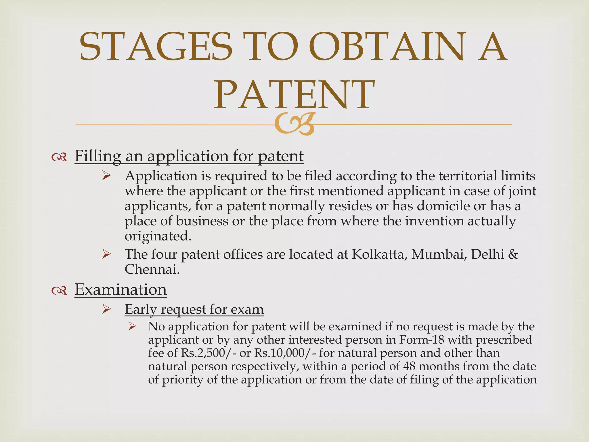 STAGES TO OBTAIN A 
PATENT 
 
 Filling an application for patent 
 Application is required to be filed according to the territorial limits 
where the applicant or the first mentioned applicant in case of joint 
applicants, for a patent normally resides or has domicile or has a 
place of business or the place from where the invention actually 
originated. 
 The four patent offices are located at Kolkatta, Mumbai, Delhi & 
Chennai. 
 Examination 
 Early request for exam 
 No application for patent will be examined if no request is made by the 
applicant or by any other interested person in Form-18 with prescribed 
fee of Rs.2,500/- or Rs.10,000/- for natural person and other than 
natural person respectively, within a period of 48 months from the date 
of priority of the application or from the date of filing of the application 
 