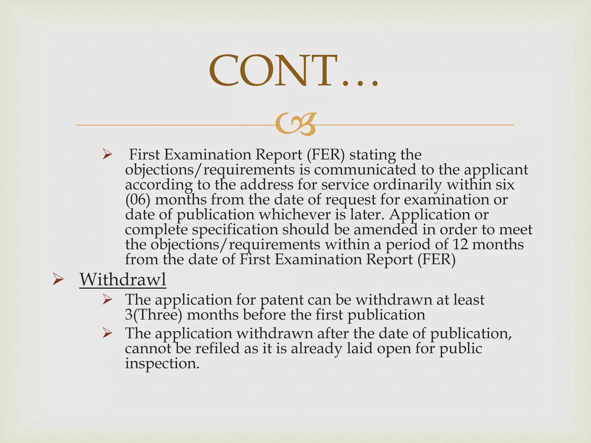 CONT… 
 
 First Examination Report (FER) stating the 
objections/requirements is communicated to the applicant 
according to the address for service ordinarily within six 
(06) months from the date of request for examination or 
date of publication whichever is later. Application or 
complete specification should be amended in order to meet 
the objections/requirements within a period of 12 months 
from the date of First Examination Report (FER) 
 Withdrawl 
 The application for patent can be withdrawn at least 
3(Three) months before the first publication 
 The application withdrawn after the date of publication, 
cannot be refiled as it is already laid open for public 
inspection. 
 