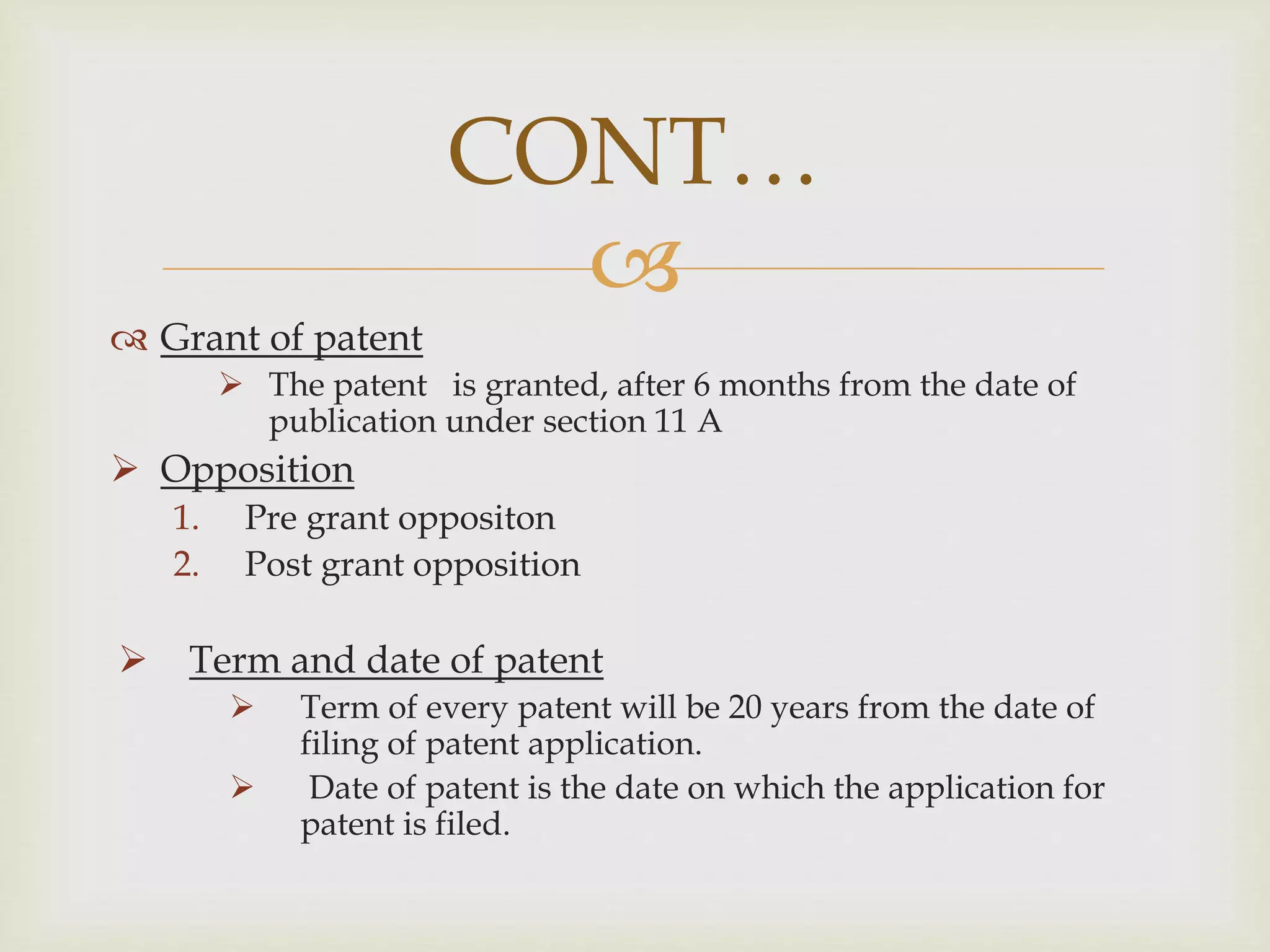 CONT… 
 
 Grant of patent 
 The patent is granted, after 6 months from the date of 
publication under section 11 A 
 Opposition 
1. Pre grant oppositon 
2. Post grant opposition 
 Term and date of patent 
 Term of every patent will be 20 years from the date of 
filing of patent application. 
 Date of patent is the date on which the application for 
patent is filed. 
 