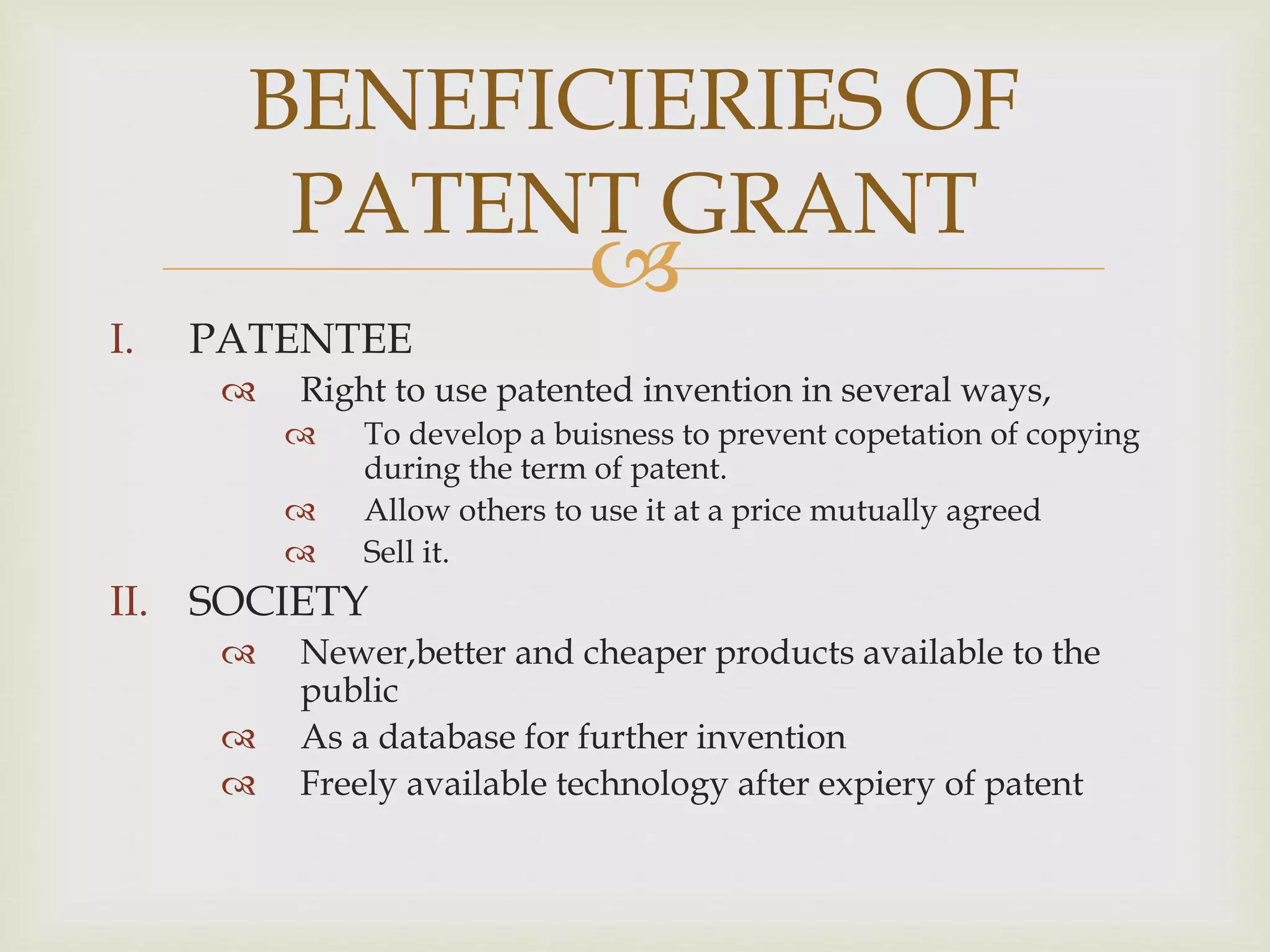 BENEFICIERIES OF 
PATENT GRANT 
 
I. PATENTEE 
 Right to use patented invention in several ways, 
 To develop a buisness to prevent copetation of copying 
during the term of patent. 
 Allow others to use it at a price mutually agreed 
 Sell it. 
II. SOCIETY 
 Newer,better and cheaper products available to the 
public 
 As a database for further invention 
 Freely available technology after expiery of patent 
 