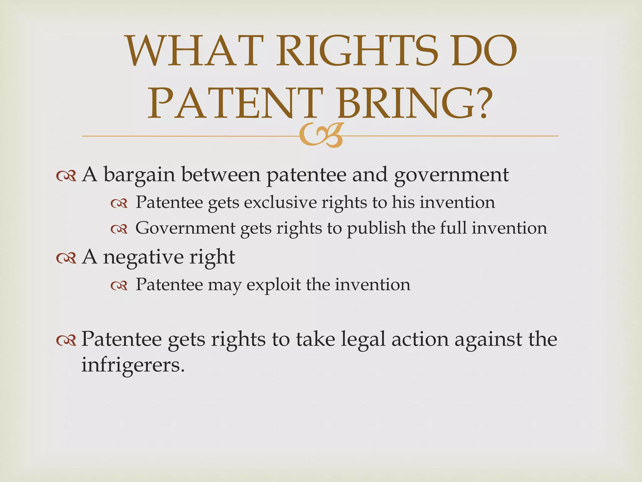 WHAT RIGHTS DO 
PATENT BRING? 
 
 A bargain between patentee and government 
 Patentee gets exclusive rights to his invention 
 Government gets rights to publish the full invention 
 A negative right 
 Patentee may exploit the invention 
 Patentee gets rights to take legal action against the 
infrigerers. 
 