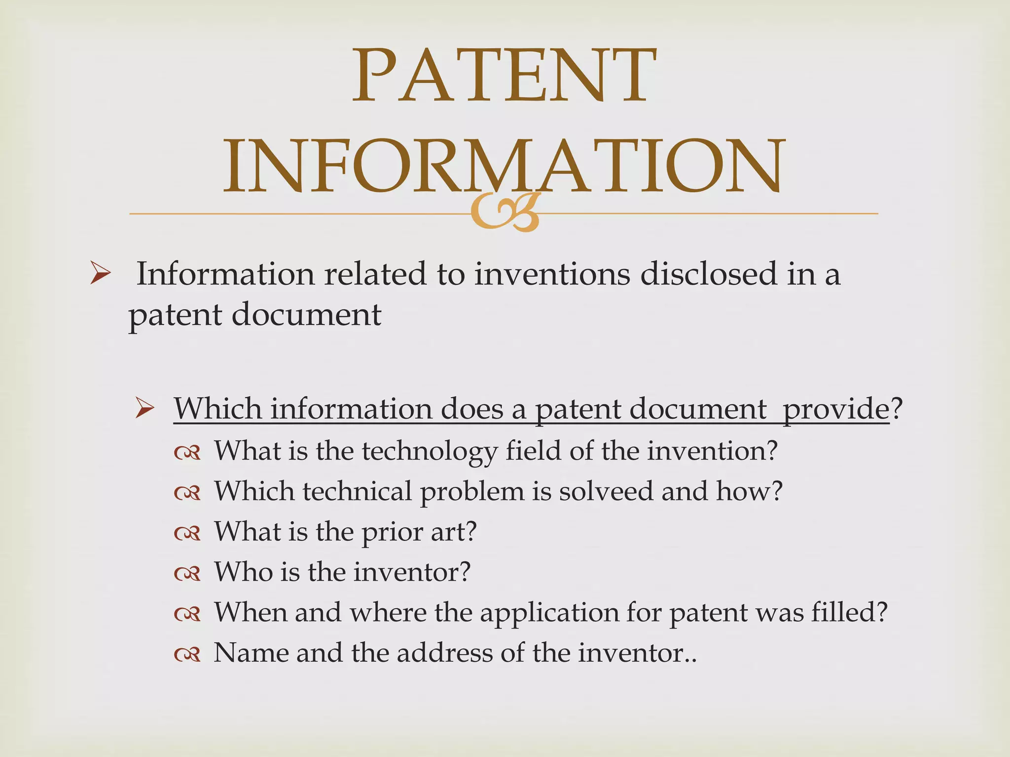 PATENT 
INFORMATION 
 
 Information related to inventions disclosed in a 
patent document 
 Which information does a patent document provide? 
 What is the technology field of the invention? 
 Which technical problem is solveed and how? 
 What is the prior art? 
 Who is the inventor? 
 When and where the application for patent was filled? 
 Name and the address of the inventor.. 
 