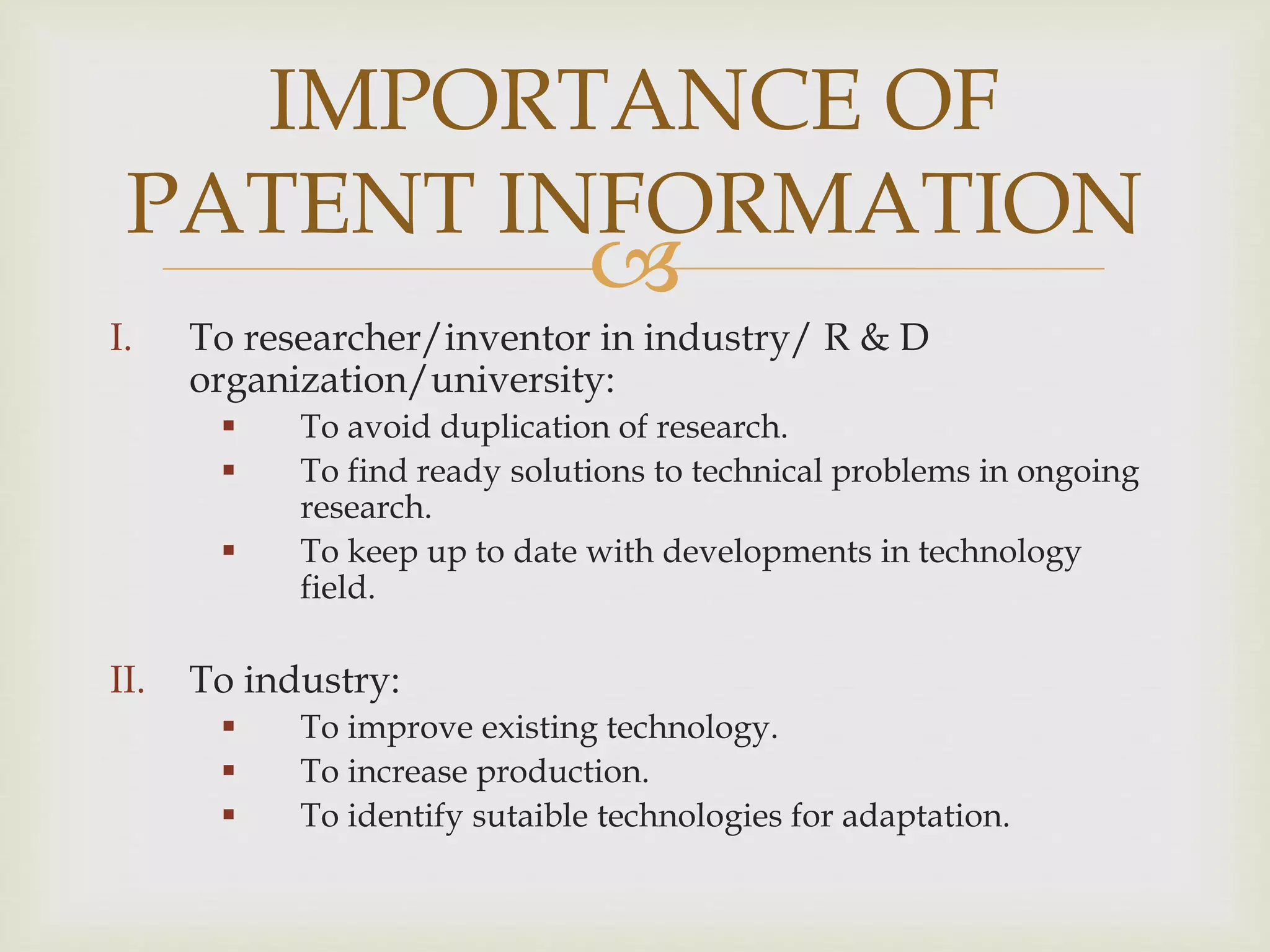 IMPORTANCE OF 
PATENT INFORMATION 
 
I. To researcher/inventor in industry/ R & D 
organization/university: 
 To avoid duplication of research. 
 To find ready solutions to technical problems in ongoing 
research. 
 To keep up to date with developments in technology 
field. 
II. To industry: 
 To improve existing technology. 
 To increase production. 
 To identify sutaible technologies for adaptation. 
 