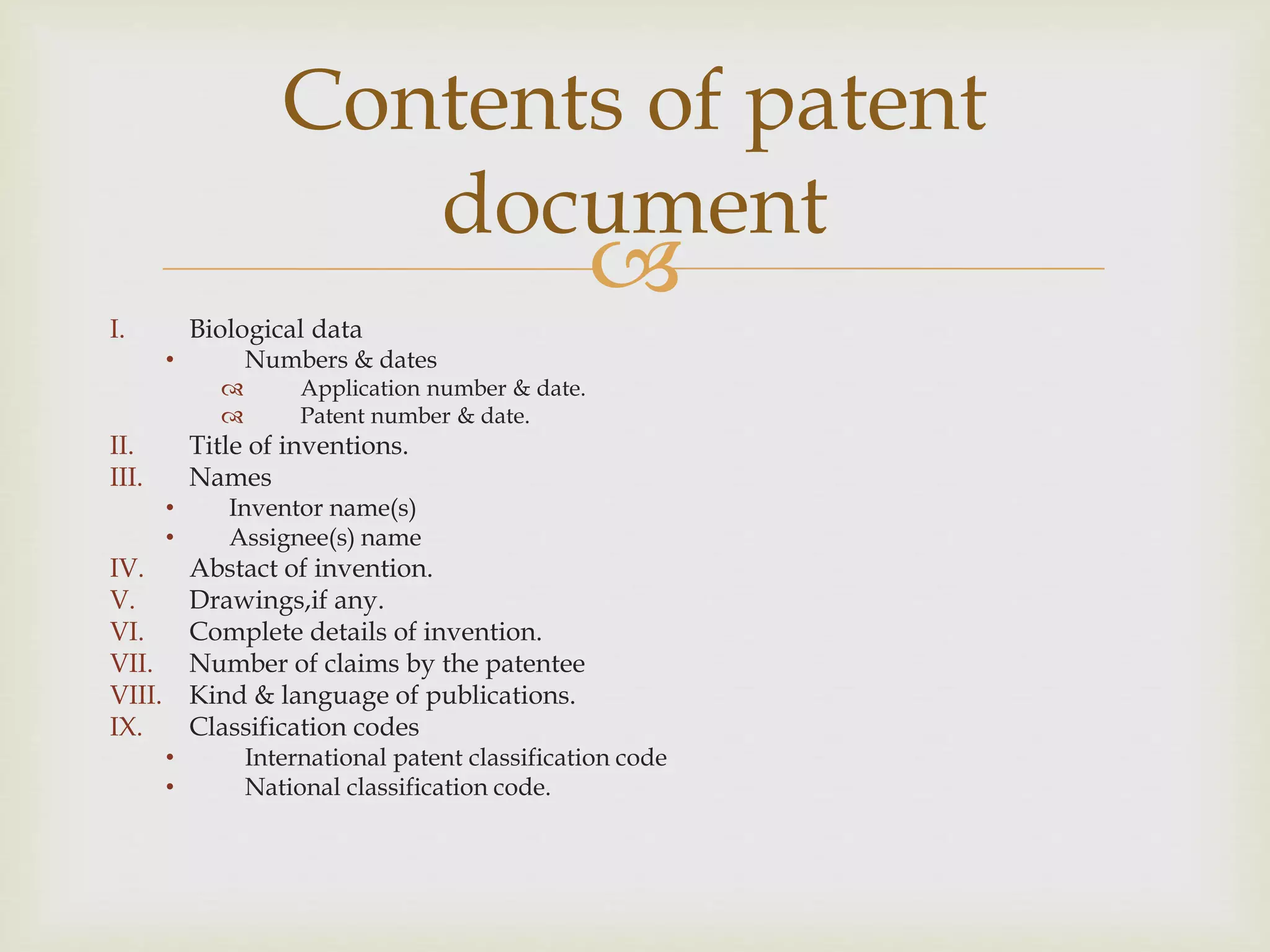 Contents of patent 
document 
 
I. Biological data 
• Numbers & dates 
 Application number & date. 
 Patent number & date. 
II. Title of inventions. 
III. Names 
• Inventor name(s) 
• Assignee(s) name 
IV. Abstact of invention. 
V. Drawings,if any. 
VI. Complete details of invention. 
VII. Number of claims by the patentee 
VIII. Kind & language of publications. 
IX. Classification codes 
• International patent classification code 
• National classification code. 
 