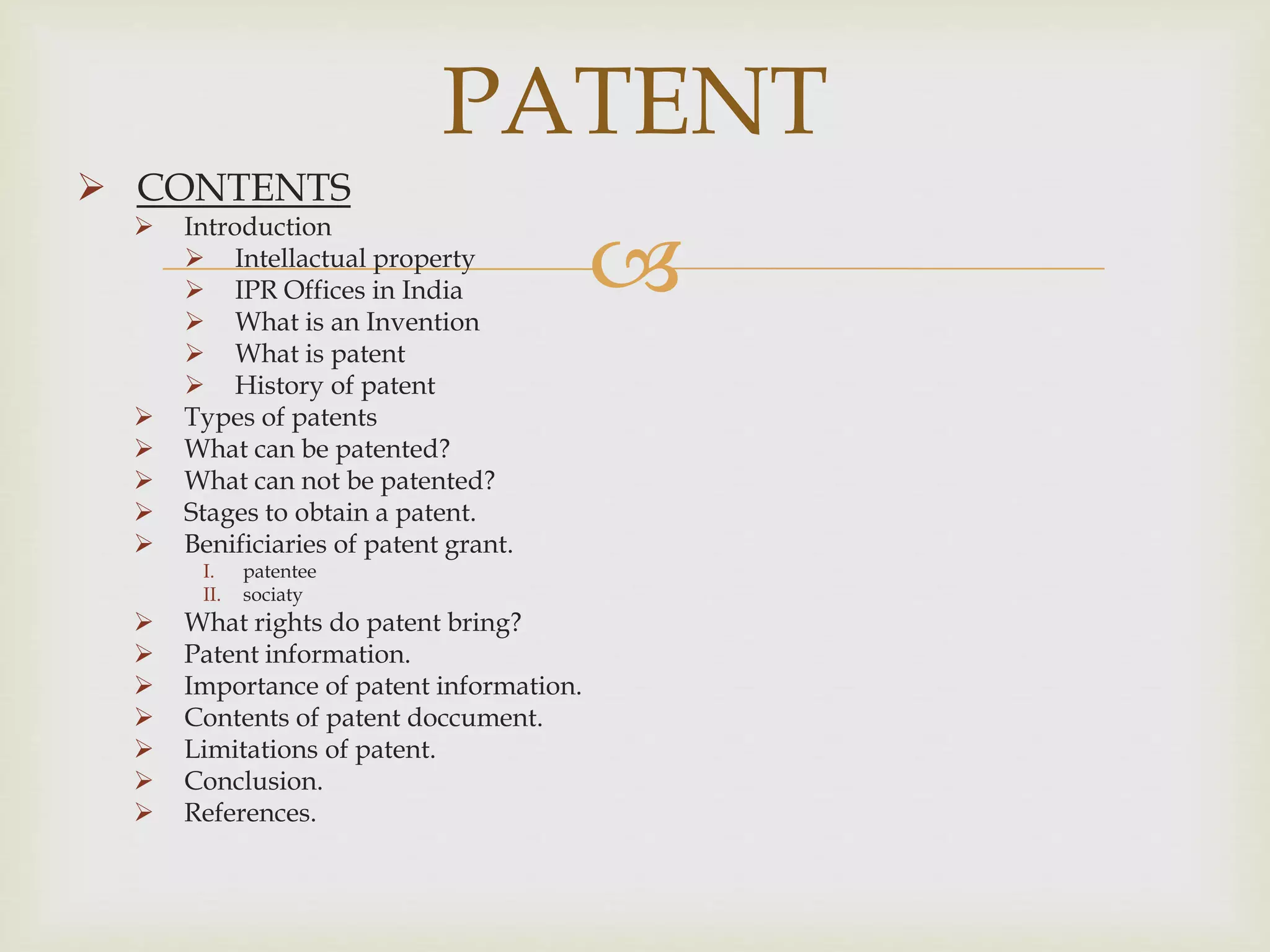 PATENT 
 
 CONTENTS 
 Introduction 
 Intellactual property 
 IPR Offices in India 
 What is an Invention 
 What is patent 
 History of patent 
 Types of patents 
 What can be patented? 
 What can not be patented? 
 Stages to obtain a patent. 
 Benificiaries of patent grant. 
I. patentee 
II. sociaty 
 What rights do patent bring? 
 Patent information. 
 Importance of patent information. 
 Contents of patent doccument. 
 Limitations of patent. 
 Conclusion. 
 References. 
 