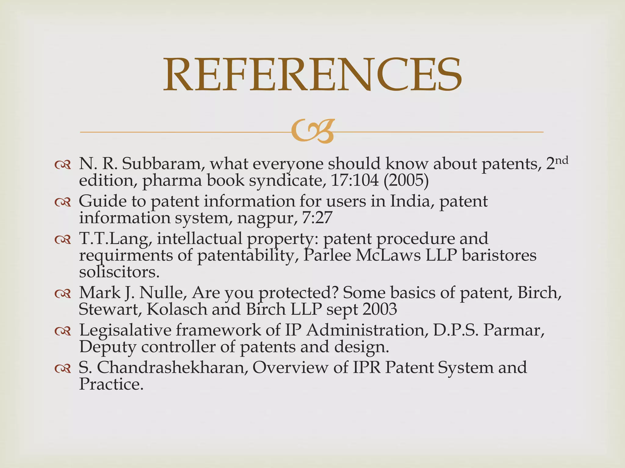  
 N. R. Subbaram, what everyone should know about patents, 2nd 
edition, pharma book syndicate, 17:104 (2005) 
 Guide to patent information for users in India, patent 
information system, nagpur, 7:27 
 T.T.Lang, intellactual property: patent procedure and 
requirments of patentability, Parlee McLaws LLP baristores 
soliscitors. 
 Mark J. Nulle, Are you protected? Some basics of patent, Birch, 
Stewart, Kolasch and Birch LLP sept 2003 
 Legisalative framework of IP Administration, D.P.S. Parmar, 
Deputy controller of patents and design. 
 S. Chandrashekharan, Overview of IPR Patent System and 
Practice. 
REFERENCES 
 