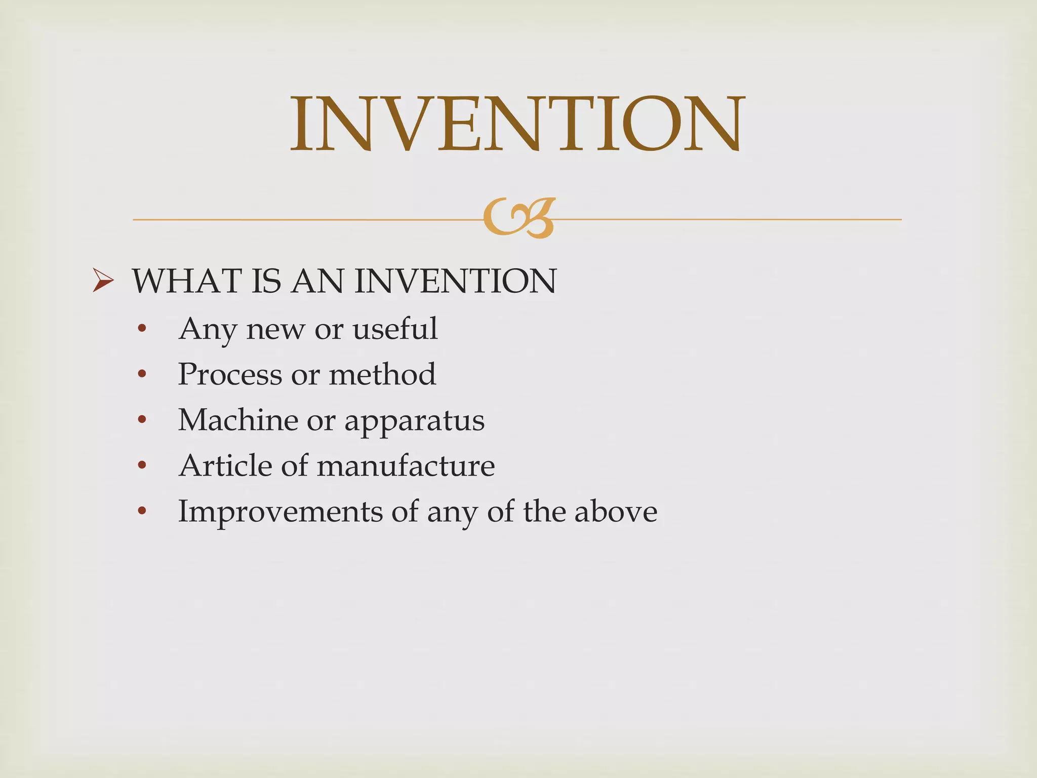 INVENTION 
 
 WHAT IS AN INVENTION 
• Any new or useful 
• Process or method 
• Machine or apparatus 
• Article of manufacture 
• Improvements of any of the above 
 