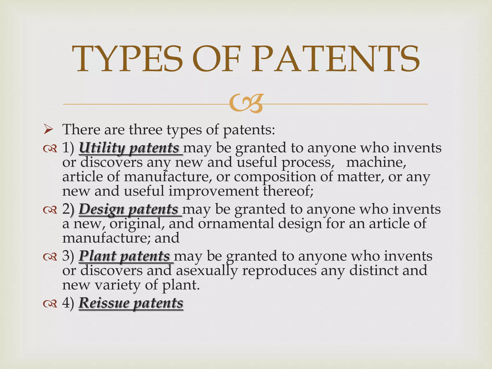 TYPES OF PATENTS 
 
 There are three types of patents: 
 1) Utility patents may be granted to anyone who invents 
or discovers any new and useful process, machine, 
article of manufacture, or composition of matter, or any 
new and useful improvement thereof; 
 2) Design patents may be granted to anyone who invents 
a new, original, and ornamental design for an article of 
manufacture; and 
 3) Plant patents may be granted to anyone who invents 
or discovers and asexually reproduces any distinct and 
new variety of plant. 
 4) Reissue patents 
 
