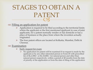 STAGES TO OBTAIN A 
PATENT 
 
 Filling an application for patent 
 Application is required to be filed according to the territorial limits 
where the applicant or the first mentioned applicant in case of joint 
applicants, for a patent normally resides or has domicile or has a 
place of business or the place from where the invention actually 
originated. 
 The four patent offices are located at Kolkatta, Mumbai, Delhi & 
Chennai. 
 Examination 
 Early request for exam 
 No application for patent will be examined if no request is made by the 
applicant or by any other interested person in Form-18 with prescribed 
fee of Rs.2,500/- or Rs.10,000/- for natural person and other than 
natural person respectively, within a period of 48 months from the date 
of priority of the application or from the date of filing of the application 
 