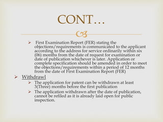 CONT… 
 
 First Examination Report (FER) stating the 
objections/requirements is communicated to the applicant 
according to the address for service ordinarily within six 
(06) months from the date of request for examination or 
date of publication whichever is later. Application or 
complete specification should be amended in order to meet 
the objections/requirements within a period of 12 months 
from the date of First Examination Report (FER) 
 Withdrawl 
 The application for patent can be withdrawn at least 
3(Three) months before the first publication 
 The application withdrawn after the date of publication, 
cannot be refiled as it is already laid open for public 
inspection. 
 