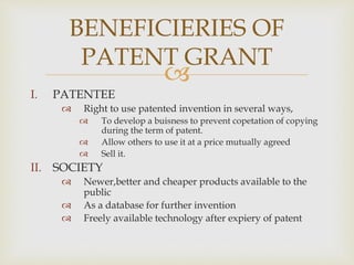 BENEFICIERIES OF 
PATENT GRANT 
 
I. PATENTEE 
 Right to use patented invention in several ways, 
 To develop a buisness to prevent copetation of copying 
during the term of patent. 
 Allow others to use it at a price mutually agreed 
 Sell it. 
II. SOCIETY 
 Newer,better and cheaper products available to the 
public 
 As a database for further invention 
 Freely available technology after expiery of patent 
 