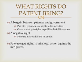WHAT RIGHTS DO 
PATENT BRING? 
 
 A bargain between patentee and government 
 Patentee gets exclusive rights to his invention 
 Government gets rights to publish the full invention 
 A negative right 
 Patentee may exploit the invention 
 Patentee gets rights to take legal action against the 
infrigerers. 
 