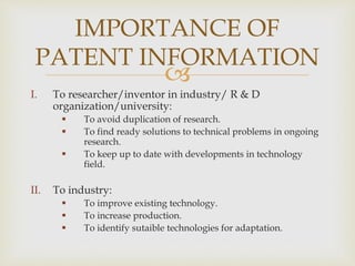 IMPORTANCE OF 
PATENT INFORMATION 
 
I. To researcher/inventor in industry/ R & D 
organization/university: 
 To avoid duplication of research. 
 To find ready solutions to technical problems in ongoing 
research. 
 To keep up to date with developments in technology 
field. 
II. To industry: 
 To improve existing technology. 
 To increase production. 
 To identify sutaible technologies for adaptation. 
 