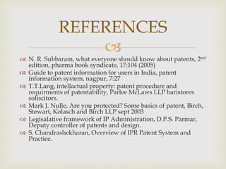  
 N. R. Subbaram, what everyone should know about patents, 2nd 
edition, pharma book syndicate, 17:104 (2005) 
 Guide to patent information for users in India, patent 
information system, nagpur, 7:27 
 T.T.Lang, intellactual property: patent procedure and 
requirments of patentability, Parlee McLaws LLP baristores 
soliscitors. 
 Mark J. Nulle, Are you protected? Some basics of patent, Birch, 
Stewart, Kolasch and Birch LLP sept 2003 
 Legisalative framework of IP Administration, D.P.S. Parmar, 
Deputy controller of patents and design. 
 S. Chandrashekharan, Overview of IPR Patent System and 
Practice. 
REFERENCES 
 