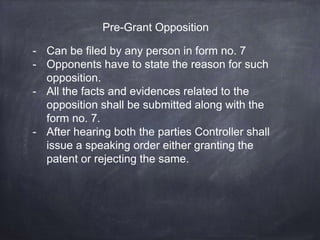 Pre-Grant Opposition
- Can be filed by any person in form no. 7
- Opponents have to state the reason for such
opposition.
- All the facts and evidences related to the
opposition shall be submitted along with the
form no. 7.
- After hearing both the parties Controller shall
issue a speaking order either granting the
patent or rejecting the same.
 