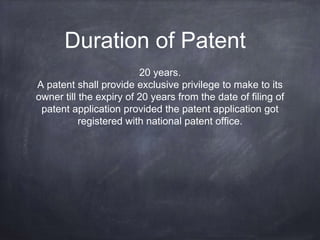 Duration of Patent
20 years.
A patent shall provide exclusive privilege to make to its
owner till the expiry of 20 years from the date of filing of
patent application provided the patent application got
registered with national patent office.
 