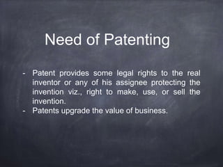 Need of Patenting
- Patent provides some legal rights to the real
inventor or any of his assignee protecting the
invention viz., right to make, use, or sell the
invention.
- Patents upgrade the value of business.
 