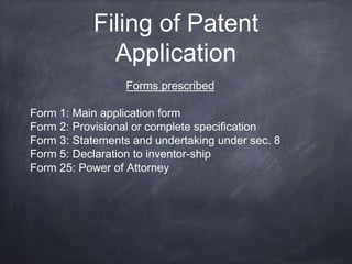 Filing of Patent
Application
Forms prescribed
Form 1: Main application form
Form 2: Provisional or complete specification
Form 3: Statements and undertaking under sec. 8
Form 5: Declaration to inventor-ship
Form 25: Power of Attorney
 