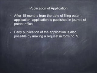 Publication of Application
- After 18 months from the date of filing patent
application, application is published in journal of
patent office.
- Early publication of the application is also
possible by making a request in form no. 9.
 
