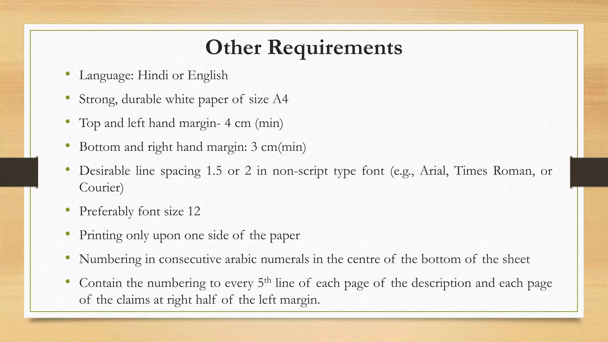 Other Requirements
• Language: Hindi or English
• Strong, durable white paper of size A4
• Top and left hand margin- 4 cm (min)
• Bottom and right hand margin: 3 cm(min)
• Desirable line spacing 1.5 or 2 in non-script type font (e.g., Arial, Times Roman, or
Courier)
• Preferably font size 12
• Printing only upon one side of the paper
• Numbering in consecutive arabic numerals in the centre of the bottom of the sheet
• Contain the numbering to every 5th line of each page of the description and each page
of the claims at right half of the left margin.
 