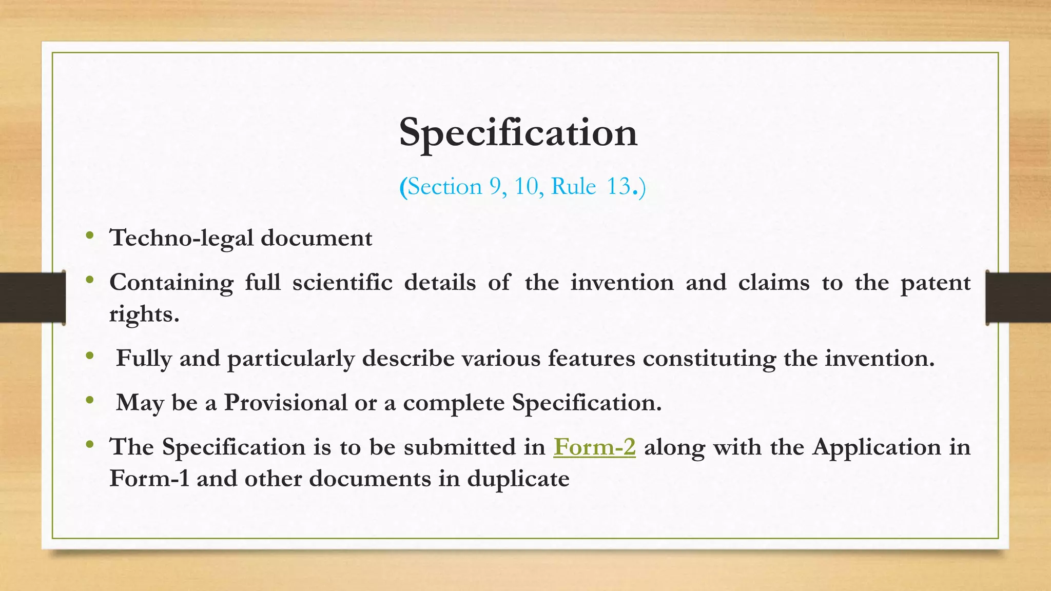 Specification
(Section 9, 10, Rule 13.)
• Techno-legal document
• Containing full scientific details of the invention and claims to the patent
rights.
• Fully and particularly describe various features constituting the invention.
• May be a Provisional or a complete Specification.
• The Specification is to be submitted in Form-2 along with the Application in
Form-1 and other documents in duplicate
 