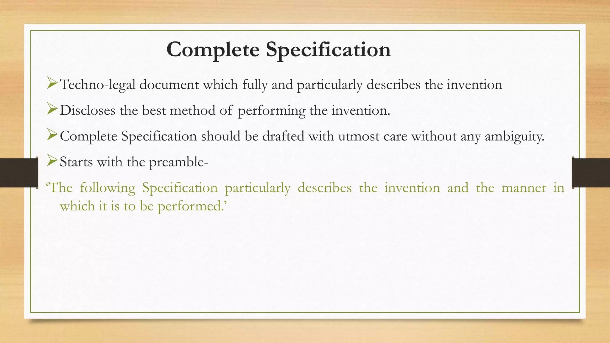 Complete Specification
Techno-legal document which fully and particularly describes the invention
Discloses the best method of performing the invention.
Complete Specification should be drafted with utmost care without any ambiguity.
Starts with the preamble-
‘The following Specification particularly describes the invention and the manner in
which it is to be performed.’
 