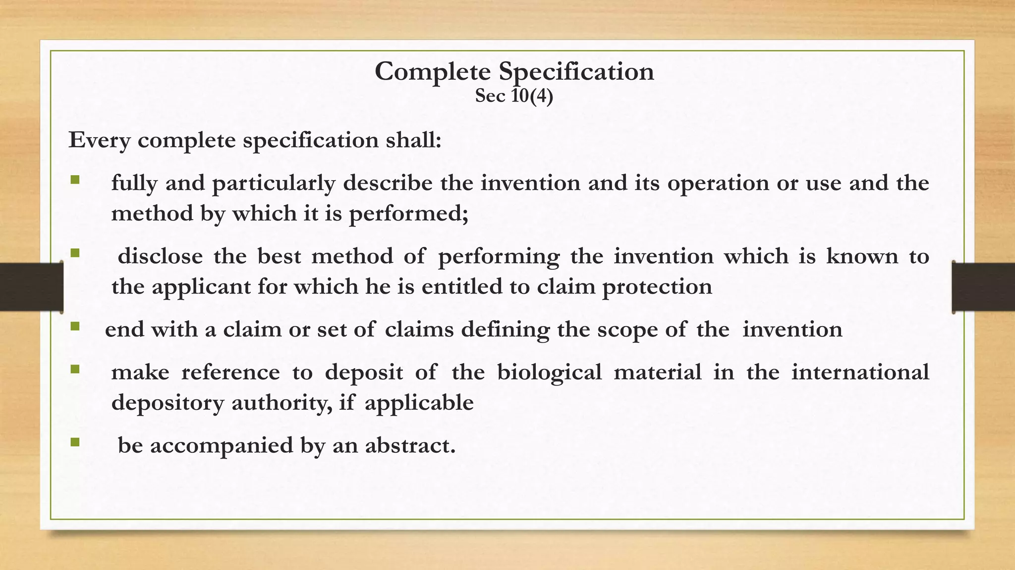 Complete Specification
Sec 10(4)
Every complete specification shall:
 fully and particularly describe the invention and its operation or use and the
method by which it is performed;
 disclose the best method of performing the invention which is known to
the applicant for which he is entitled to claim protection
 end with a claim or set of claims defining the scope of the invention
 make reference to deposit of the biological material in the international
depository authority, if applicable
 be accompanied by an abstract.
 