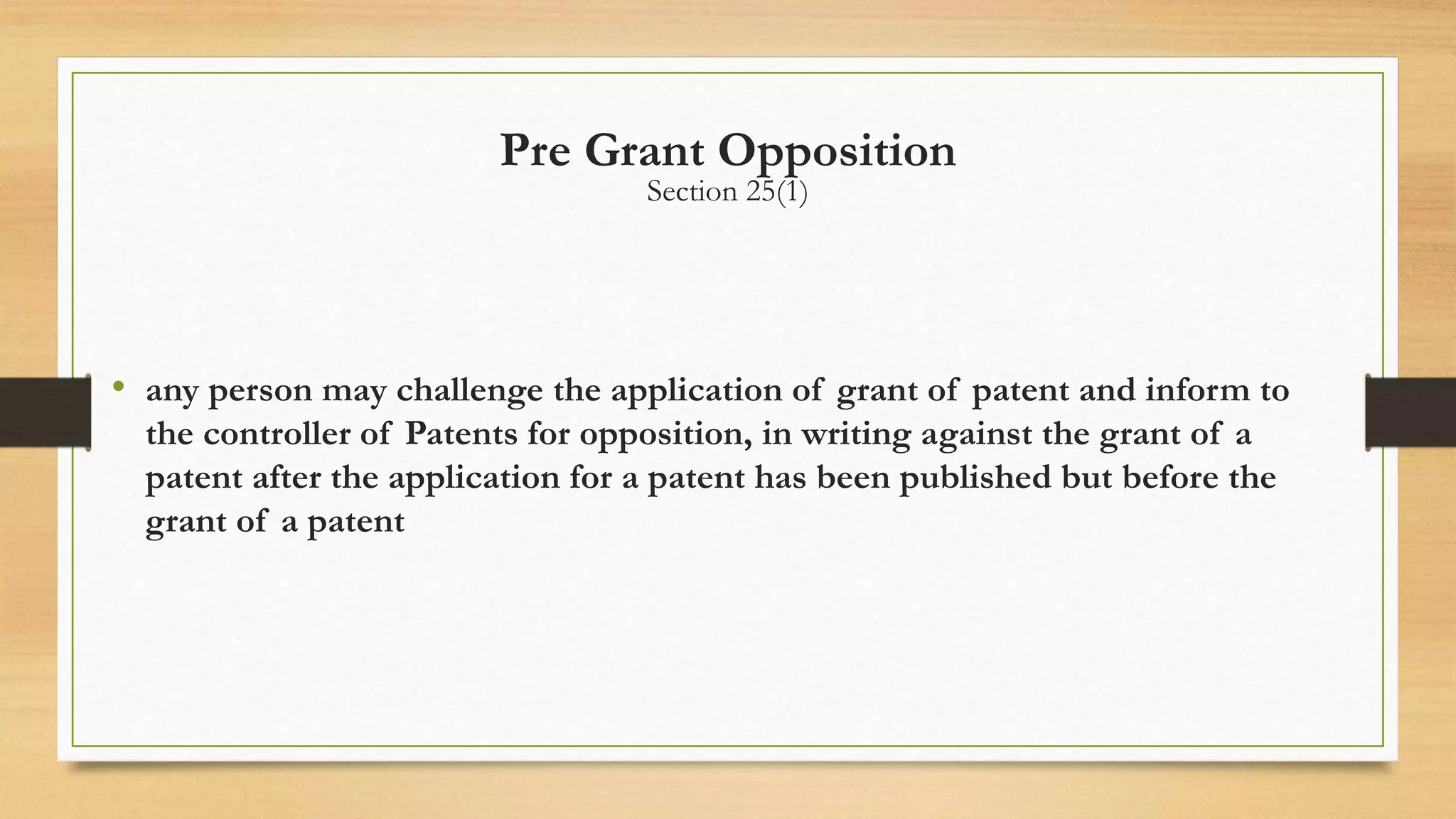 Pre Grant Opposition
Section 25(1)
• any person may challenge the application of grant of patent and inform to
the controller of Patents for opposition, in writing against the grant of a
patent after the application for a patent has been published but before the
grant of a patent
 