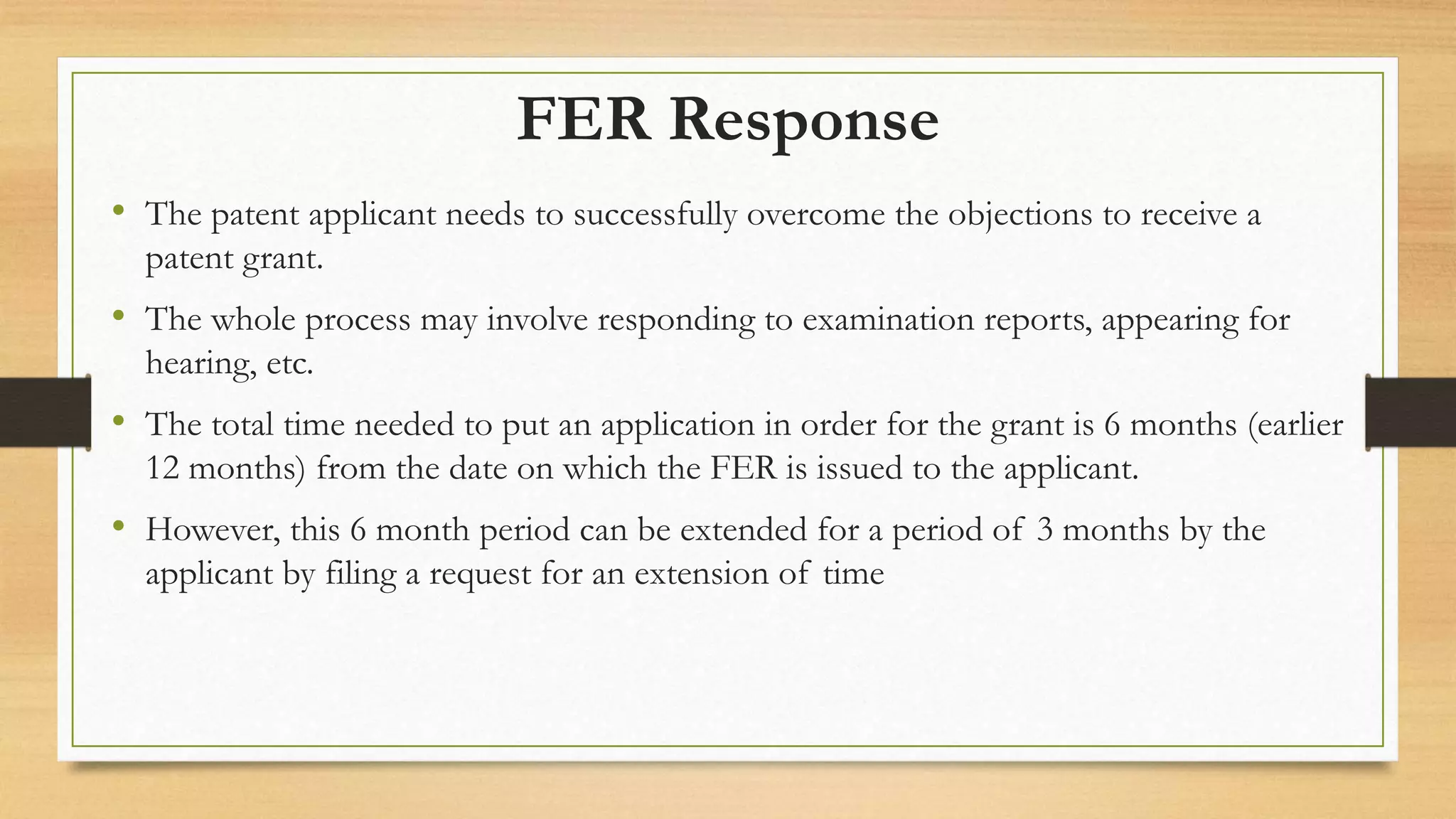 FER Response
• The patent applicant needs to successfully overcome the objections to receive a
patent grant.
• The whole process may involve responding to examination reports, appearing for
hearing, etc.
• The total time needed to put an application in order for the grant is 6 months (earlier
12 months) from the date on which the FER is issued to the applicant.
• However, this 6 month period can be extended for a period of 3 months by the
applicant by filing a request for an extension of time
 